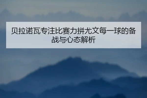 贝拉诺瓦专注比赛力拼尤文每一球的备战与心态解析